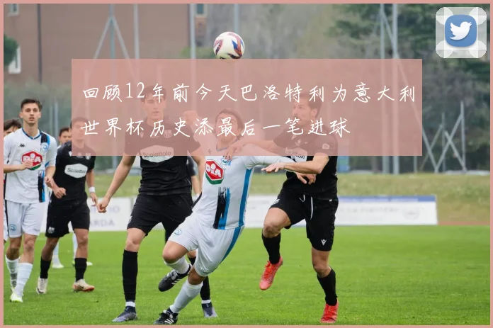 回顾12年前今天巴洛特利为意大利世界杯历史添最后一笔进球