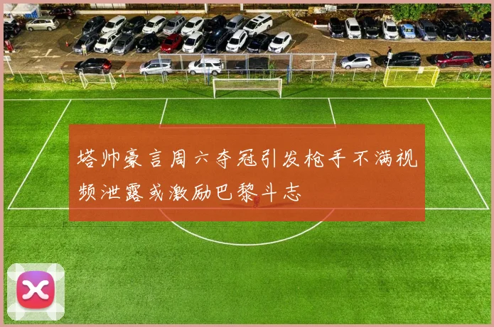塔帅豪言周六夺冠引发枪手不满视频泄露或激励巴黎斗志