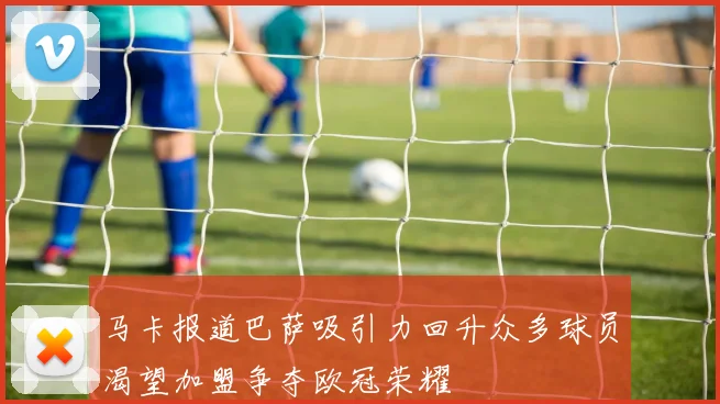 马卡报道巴萨吸引力回升众多球员渴望加盟争夺欧冠荣耀