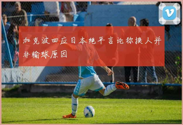 加克波回应日本绝平言论称换人并非输球原因
