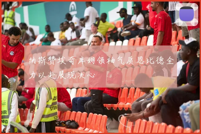 纳斯赞埃奇库姆领袖气质恩比德全力以赴展现决心