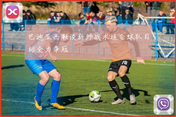 巴迪亚西勒谈新帅战术适合球队目标全力争冠
