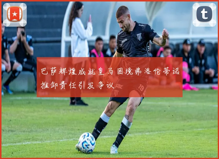 巴萨辉煌成就皇马困境弗洛伦蒂诺推卸责任引发争议