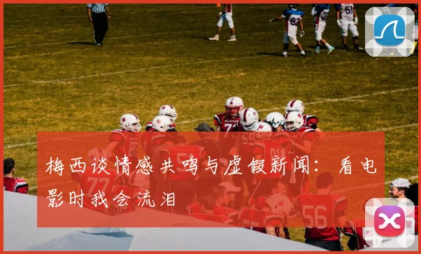 梅西谈情感共鸣与虚假新闻：看电影时我会流泪