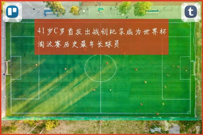 41岁C罗首发出战创纪录成为世界杯淘汰赛历史最年长球员