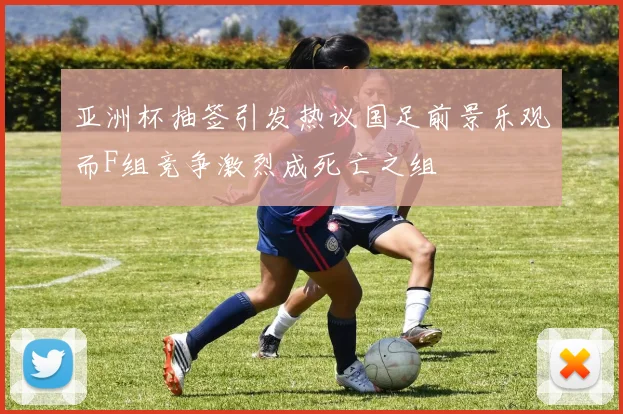 亚洲杯抽签引发热议国足前景乐观而F组竞争激烈成死亡之组