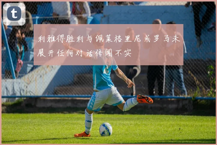 利雅得胜利与佩莱格里尼或罗马未展开任何对话传闻不实